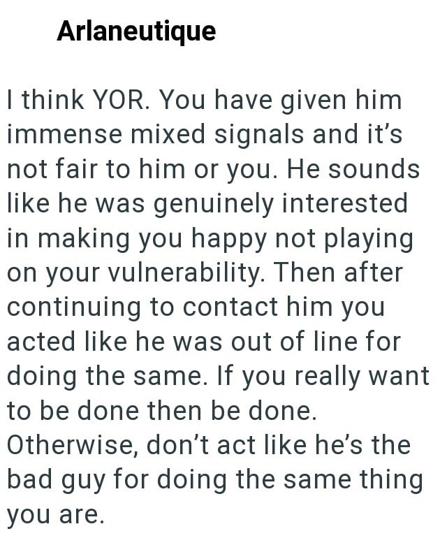 Arlaneutique I think YOR. You have given him immense mixed signals and it's not fair to him or you. He sounds like he was genuinely interested in making you happy not playing on your vulnerability. Then after continuing to contact him you acted like he was out of line for doing the same. If you really want to be done then be done. Otherwise, don't act like he's the bad guy for doing the same thing you are.
