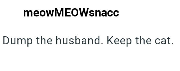 meowMEOWsnacc Dump the husband. Keep the cat.
