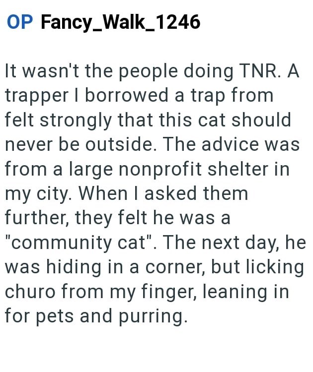OP Fancy_Walk_1246 It wasn't the people doing TNR. A trapper I borrowed a trap from felt strongly that this cat should never be outside. The advice was from a large nonprofit shelter in my city. When I asked them further, they felt he was a "community cat". The next day, he was hiding in a corner, but licking churo from my finger, leaning in for pets and purring.
