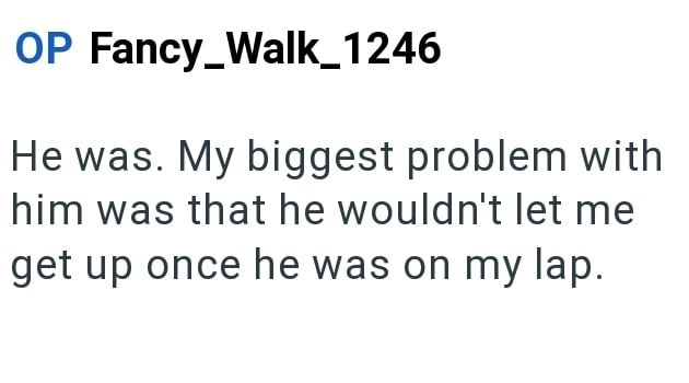 OP Fancy_Walk_1246 He was. My biggest problem with him was that he wouldn't let me get up once he was on my lap.
