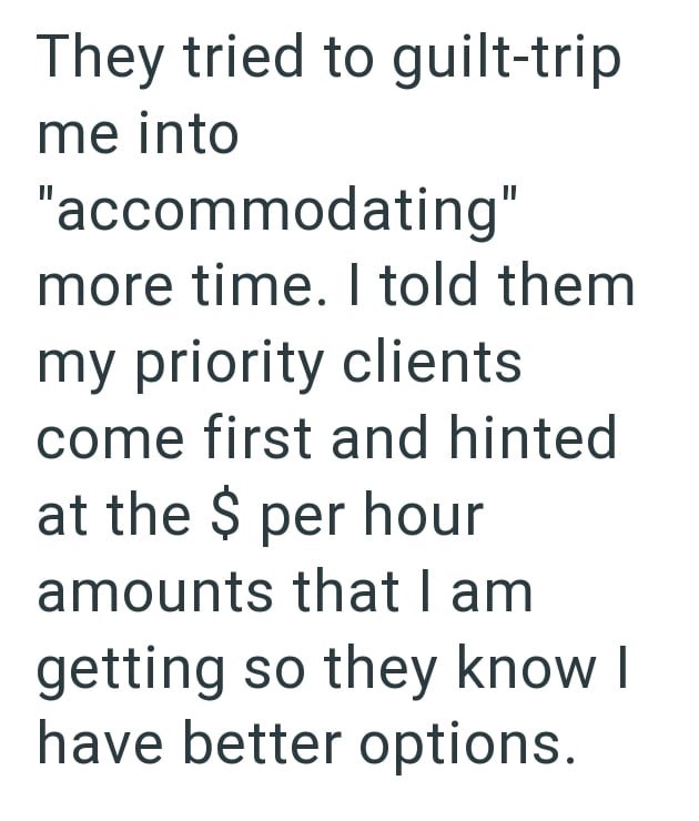 They tried to guilt-trip me into "accommodating" more time. I told them my priority clients come first and hinted at the $ per hour amounts that I am getting so they know I have better options.