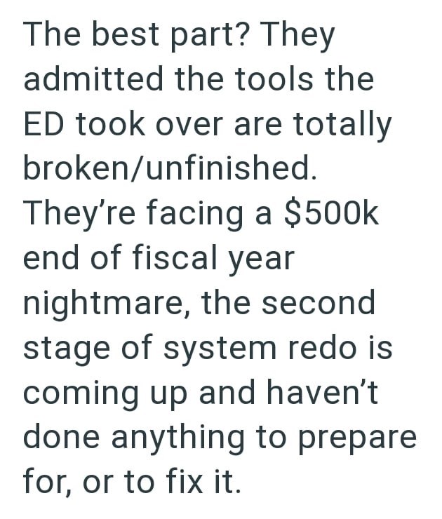 The best part? They admitted the tools the ED took over are totally broken/unfinished. They're facing a $500k end of fiscal year nightmare, the second stage of system redo is coming up and haven't done anything to prepare for, or to fix it.