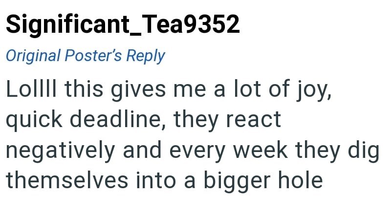 Significant_Tea9352 Original Poster's Reply Lollll this gives me a lot of joy, quick deadline, they react negatively and every week they dig themselves into a bigger hole