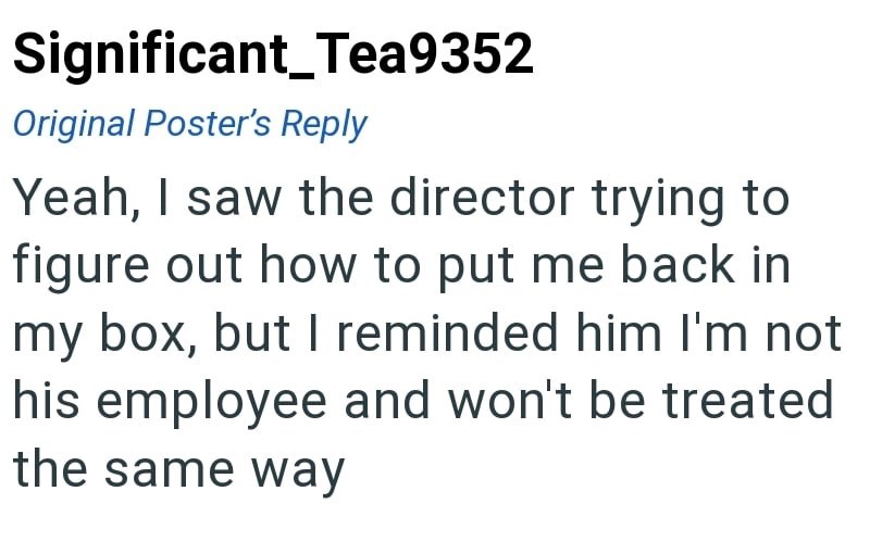 Significant_Tea9352 Original Poster's Reply Yeah, I saw the director trying to figure out how to put me back in my box, but I reminded him I'm not his employee and won't be treated the same way