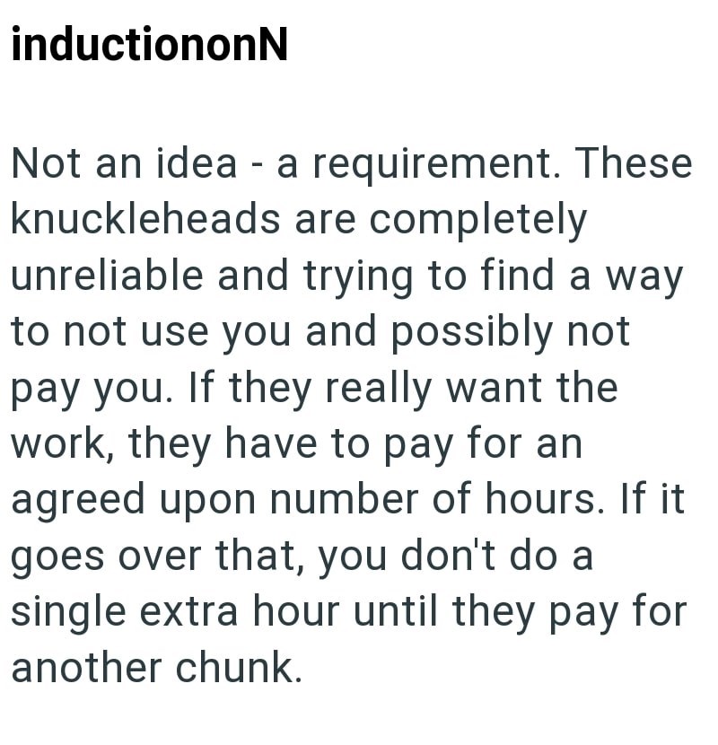 inductiononN Not an idea - a requirement. These knuckleheads are completely unreliable and trying to find a way to not use you and possibly not pay you. If they really want the work, they have to pay for an agreed upon number of hours. If it goes over that, you don't do a single extra hour until they pay for another chunk.