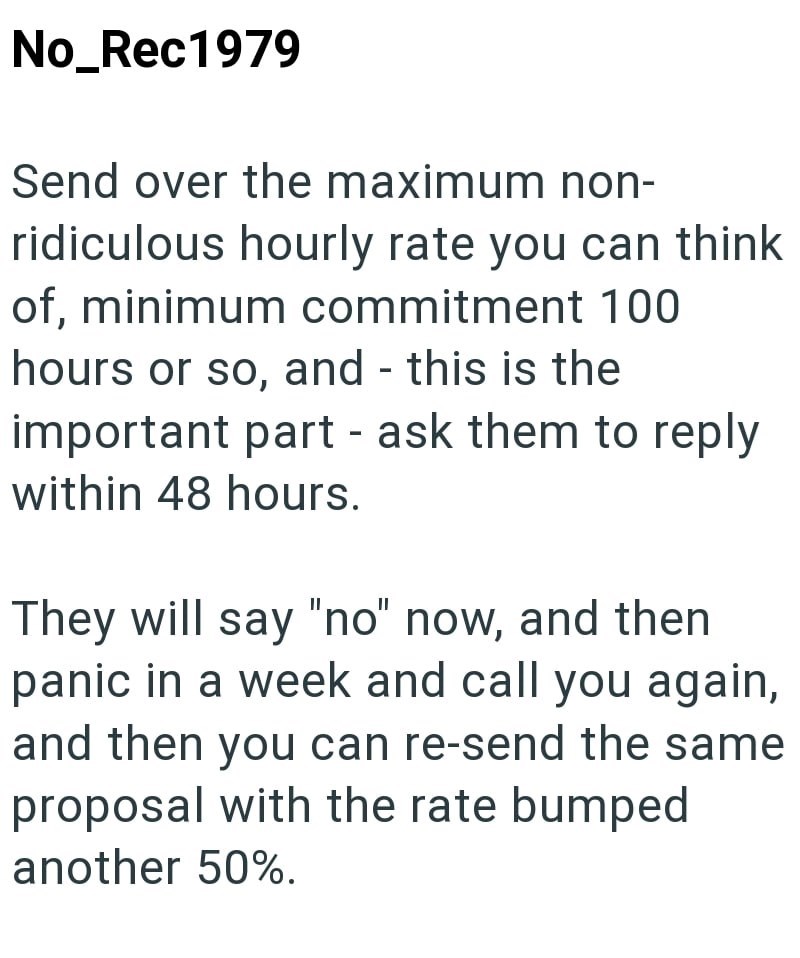 No_Rec1979 Send over the maximum non- ridiculous hourly rate you can think of, minimum commitment 100 hours or so, and this is the - important part - ask them to reply within 48 hours. They will say "no" now, and then panic in a week and call you again, and then you can re-send the same proposal with the rate bumped another 50%.
