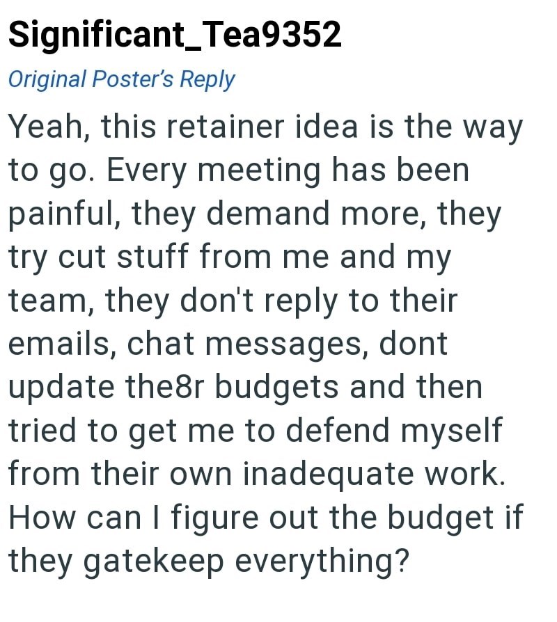 Significant_Tea9352 Original Poster's Reply Yeah, this retainer idea is the way to go. Every meeting has been painful, they demand more, they try cut stuff from me and my team, they don't reply to their emails, chat messages, dont update the8r budgets and then tried to get me to defend myself from their own inadequate work. How can I figure out the budget if they gatekeep everything?