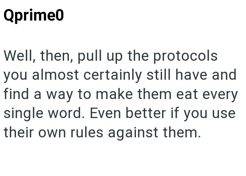 Qprime0 Well, then, pull up the protocols you almost certainly still have and find a way to make them eat every single word. Even better if you use their own rules against them.