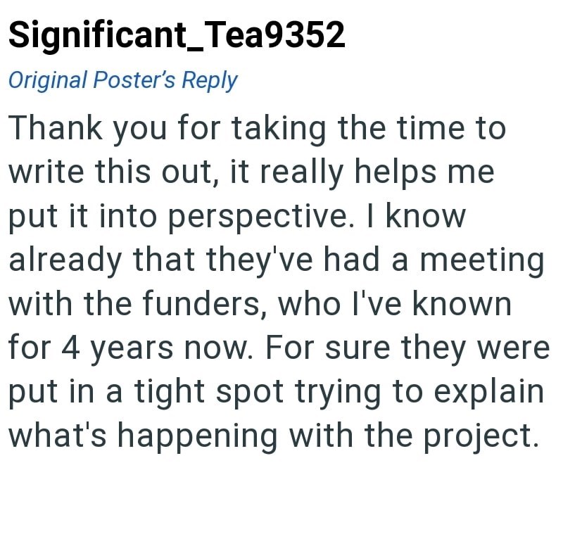 Significant_Tea9352 Original Poster's Reply Thank you for taking the time to write this out, it really helps me put it into perspective. I know already that they've had a meeting with the funders, who I've known for 4 years now. For sure they were put in a tight spot trying to explain what's happening with the project.