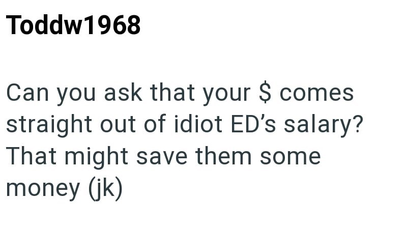 Toddw1968 Can you ask that your $ comes straight out of idiot ED's salary? That might save them some money (jk)