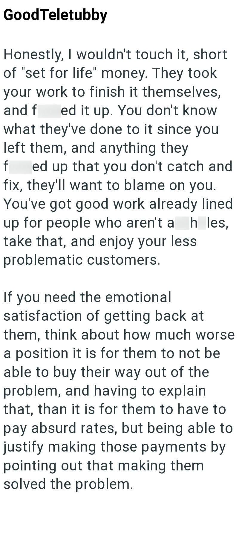 Good Teletubby Honestly, I wouldn't touch it, short of "set for life" money. They took your work to finish it themselves, and f ed it up. You don't know what they've done to it since you left them, and anything they f ed up that you don't catch and fix, they'll want to blame on you. You've got good work already lined up for people who aren't a h les, take that, and enjoy your less problematic customers. If you need the emotional satisfaction of getting back at them, think about how much worse a