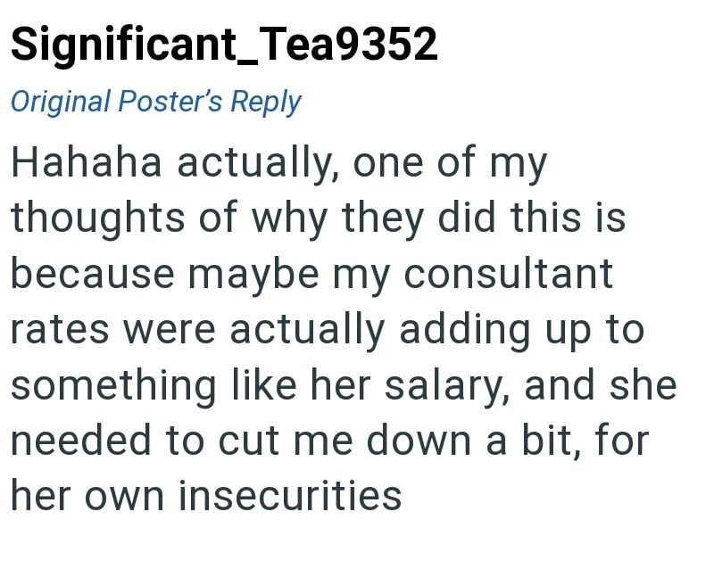 Significant_Tea9352 Original Poster's Reply Hahaha actually, one of my thoughts of why they did this is because maybe my consultant rates were actually adding up to something like her salary, and she needed to cut me down a bit, for her own insecurities