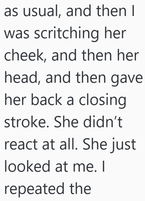 as usual, and then I was scritching her cheek, and then her head, and then gave her back a closing stroke. She didn't react at all. She just looked at me. I repeated the