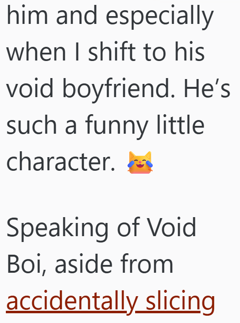 him and especially when I shift to his void boyfriend. He's such a funny little character. Speaking of Void Boi, aside from accidentally slicing