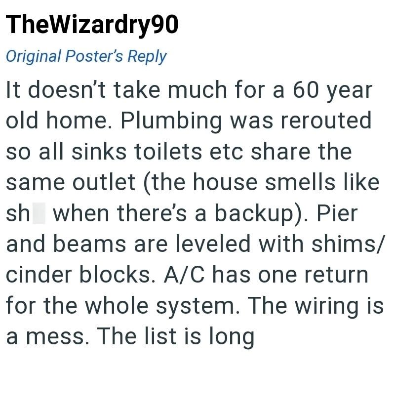 TheWizardry90 Original Poster's Reply It doesn't take much for a 60 year old home. Plumbing was rerouted so all sinks toilets etc share the same outlet (the house smells like sh when there's a backup). Pier and beams are leveled with shims/ cinder blocks. A/C has one return for the whole system. The wiring is a mess. The list is long