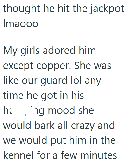 thought he hit the jackpot Imaooo My girls adored him except copper. She was like our guard lol any time he got in his hung mood she would bark all crazy and we would put him in the kennel for a few minutes