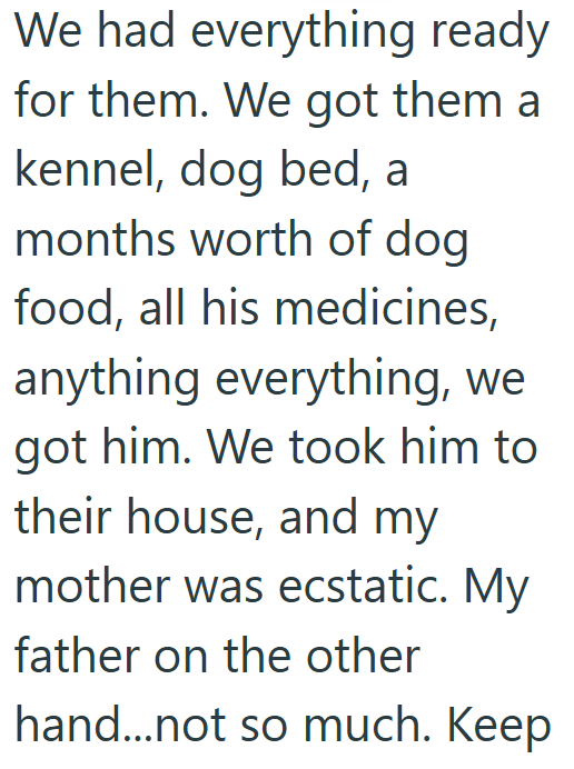We had everything ready for them. We got them a kennel, dog bed, a months worth of dog food, all his medicines, anything everything, we got him. We took him to their house, and my mother was ecstatic. My father on the other hand...not so much. Keep