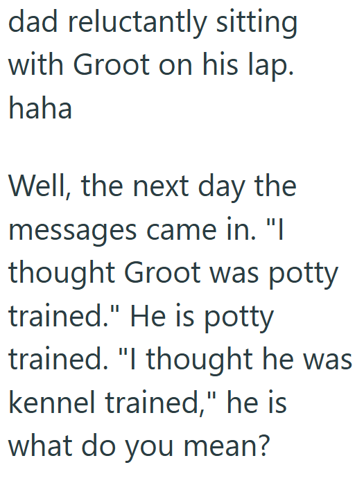 dad reluctantly sitting with Groot on his lap. haha Well, the next day the messages came in. "I thought Groot was potty trained." He is potty trained. "I thought he was kennel trained," he is what do you mean?