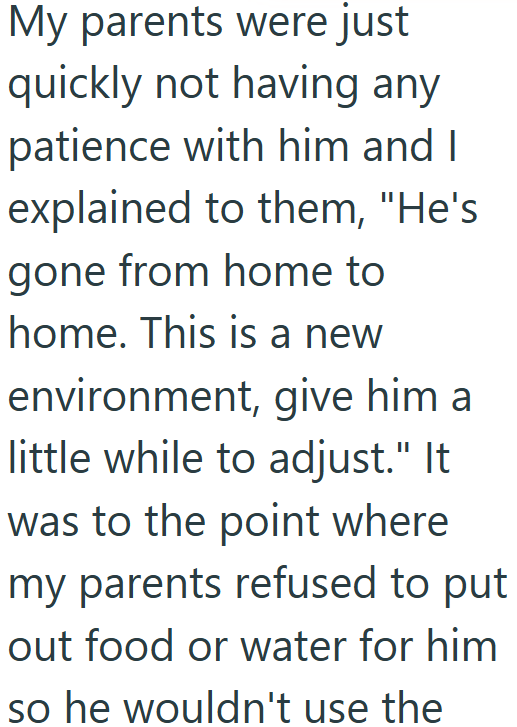 My parents were just quickly not having any patience with him and I explained to them, "He's gone from home to home. This is a new environment, give him a little while to adjust." It was to the point where my parents refused to put out food or water for him so he wouldn't use the