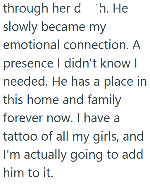 through her d h. He slowly became my emotional connection. A presence I didn't know I needed. He has a place in this home and family forever now. I have a tattoo of all my girls, and I'm actually going to add him to it.
