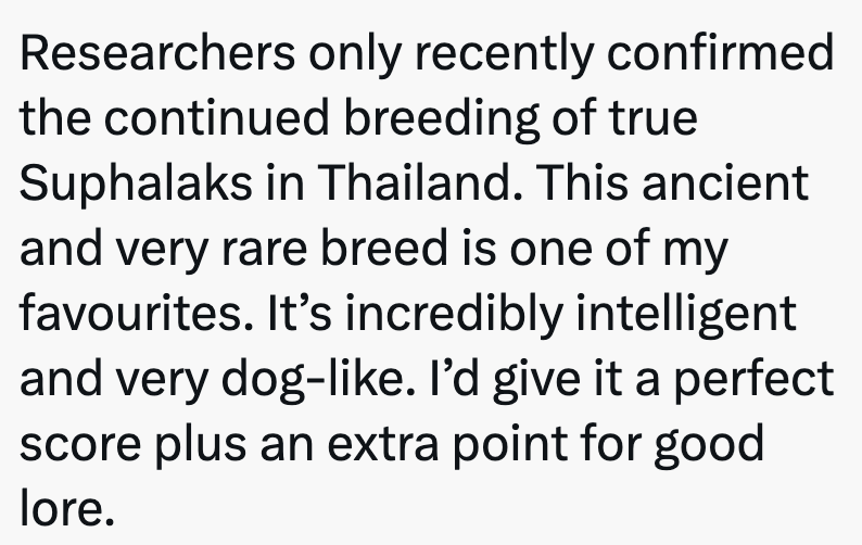 Researchers only recently confirmed the continued breeding of true Suphalaks in Thailand. This ancient and very rare breed is one of my favourites. It's incredibly intelligent and very dog-like. I'd give it a perfect score plus an extra point for good lore.