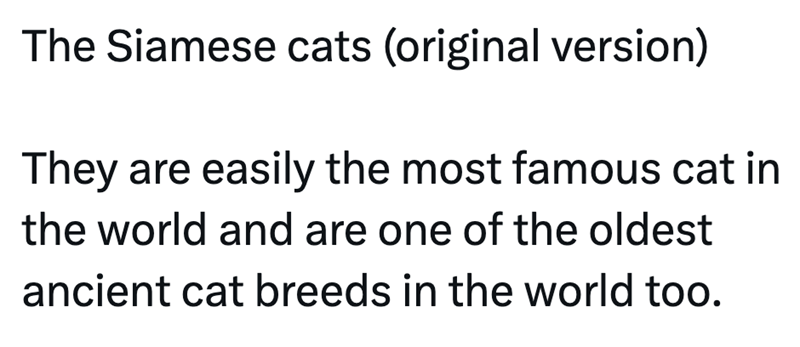 The Siamese cats (original version) They are easily the most famous cat in the world and are one of the oldest ancient cat breeds in the world too.