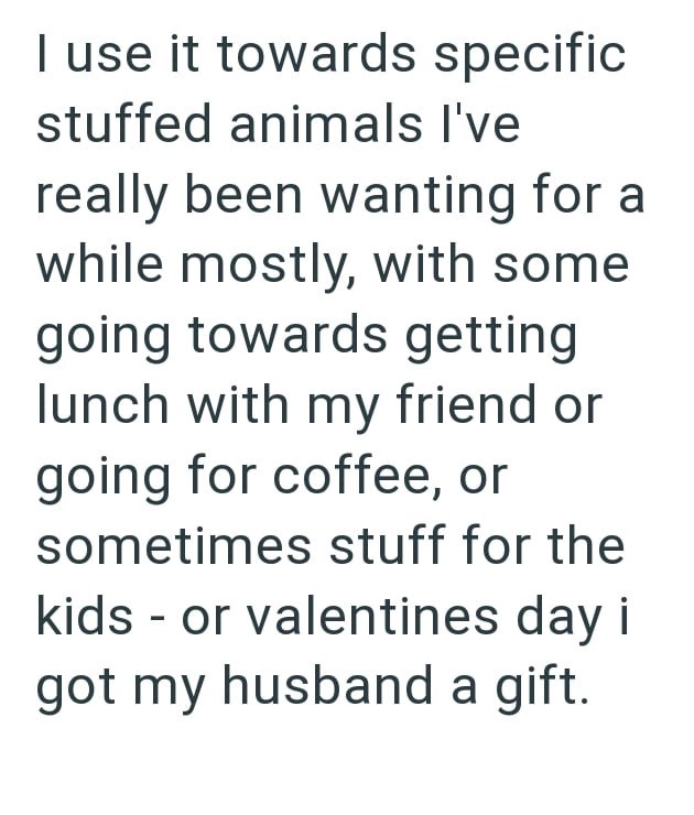 I use it towards specific stuffed animals I've really been wanting for a while mostly, with some going towards getting lunch with my friend or going for coffee, or sometimes stuff for the kids or valentines day i - got my husband a gift.