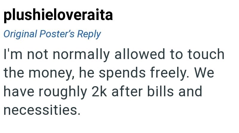 plushieloveraita Original Poster's Reply I'm not normally allowed to touch the money, he spends freely. We have roughly 2k after bills and necessities.