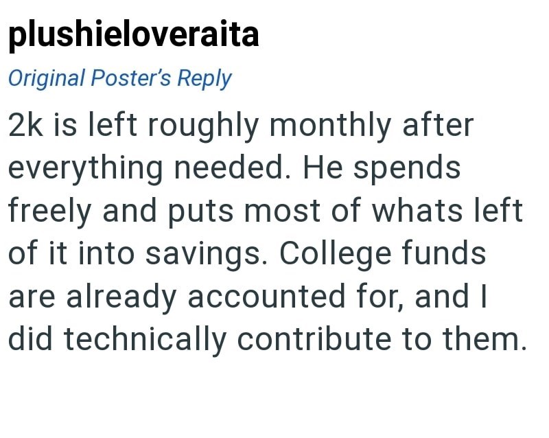 plushieloveraita Original Poster's Reply 2k is left roughly monthly after everything needed. He spends freely and puts most of whats left of it into savings. College funds are already accounted for, and I did technically contribute to them.