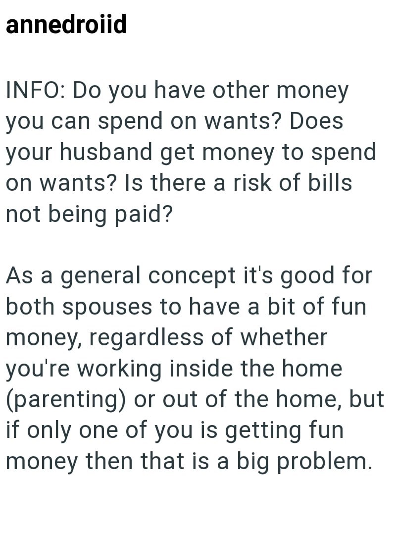 annedroiid INFO: Do you have other money you can spend on wants? Does your husband get money to spend on wants? Is there a risk of bills not being paid? As a general concept it's good for both spouses to have a bit of fun money, regardless of whether you're working inside the home (parenting) or out of the home, but if only one of you is getting fun money then that is a big problem.