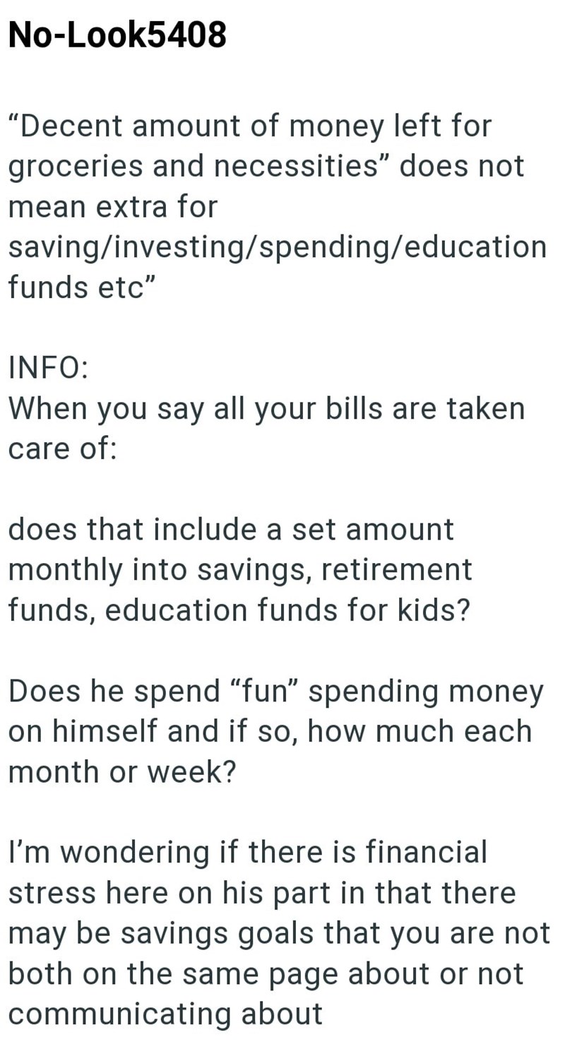 No-Look5408 "Decent amount of money left for groceries and necessities" does not mean extra for saving/investing/spending/education funds etc" INFO: When you say all your bills are taken care of: does that include a set amount monthly into savings, retirement funds, education funds for kids? Does he spend "fun" spending money on himself and if so, how much each month or week? I'm wondering if there is financial stress here on his part in that there may be savings goals that you are not both on t