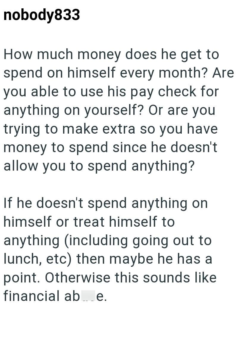 nobody833 How much money does he get to spend on himself every month? Are you able to use his pay check for anything on yourself? Or are you trying to make extra so you have money to spend since he doesn't allow you to spend anything? If he doesn't spend anything on himself or treat himself to anything (including going out to lunch, etc) then maybe he has a point. Otherwise this sounds like financial ab e.