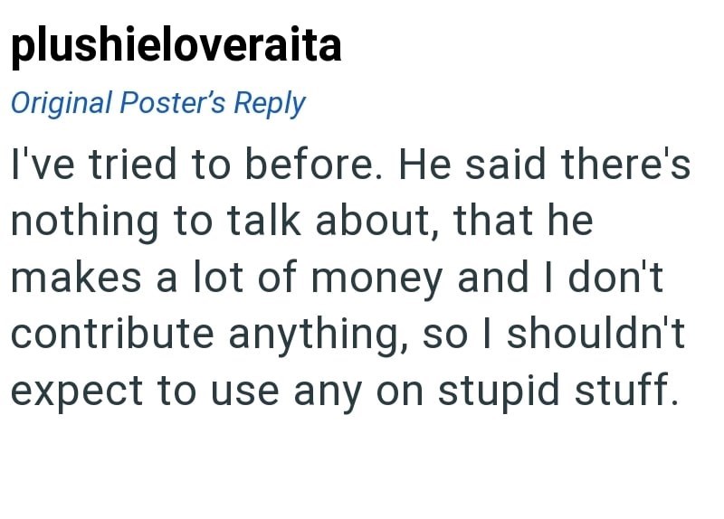 plushieloveraita Original Poster's Reply I've tried to before. He said there's nothing to talk about, that he makes a lot of money and I don't contribute anything, so I shouldn't expect to use any on stupid stuff.
