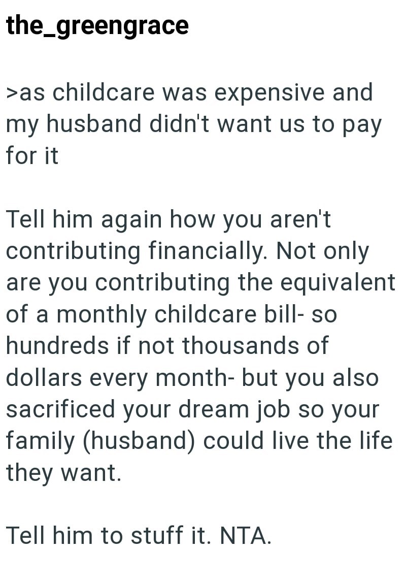 the_greengrace >as childcare was expensive and my husband didn't want us to pay for it Tell him again how you aren't contributing financially. Not only are you contributing the equivalent of a monthly childcare bill- so hundreds if not thousands of dollars every month- but you also sacrificed your dream job so your family (husband) could live the life they want. Tell him to stuff it. NTA.