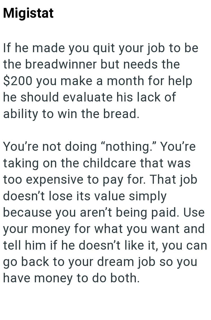 Migistat If he made you quit your job to be the breadwinner but needs the $200 you make a month for help he should evaluate his lack of ability to win the bread. You're not doing "nothing." You're taking on the childcare that was too expensive to pay for. That job doesn't lose its value simply because you aren't being paid. Use your money for what you want and tell him if he doesn't like it, you can go back to your dream job so you have money to do both.