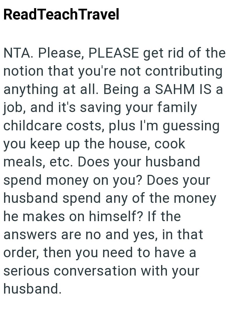 ReadTeach Travel NTA. Please, PLEASE get rid of the notion that you're not contributing anything at all. Being a SAHM IS a job, and it's saving your family childcare costs, plus I'm guessing you keep up the house, cook meals, etc. Does your husband spend money on you? Does your husband spend any of the money he makes on himself? If the answers are no and yes, in that order, then you need to have a serious conversation with your husband.