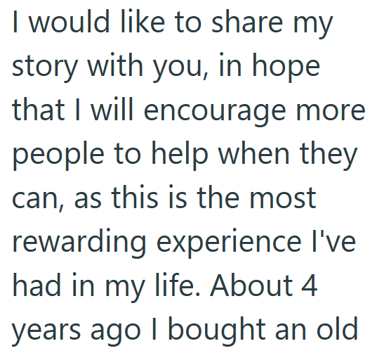 I would like to share my story with you, in hope that I will encourage more people to help when they can, as this is the most rewarding experience I've had in my life. About 4 years ago I bought an old