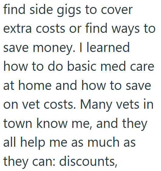 find side gigs to cover extra costs or find ways to save money. I learned how to do basic med care at home and how to save on vet costs. Many vets in town know me, and they all help me as much as they can: discounts,