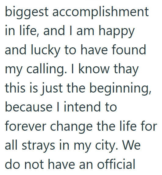 biggest accomplishment in life, and I am happy and lucky to have found my calling. I know thay this is just the beginning, because I intend to forever change the life for all strays in my city. We do not have an official