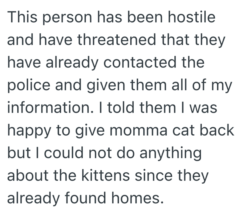 This person has been hostile and have threatened that they have already contacted the police and given them all of my information. I told them I was happy to give momma cat back but I could not do anything about the kittens since they already found homes.