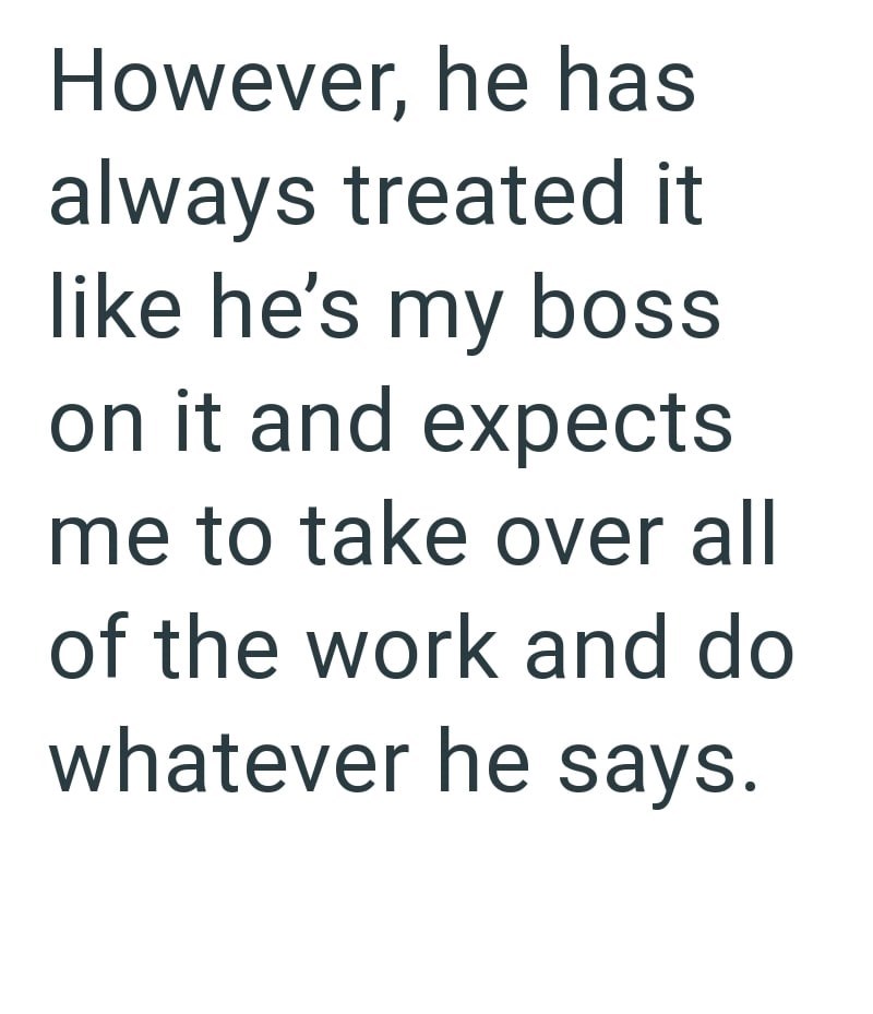However, he has always treated it like he's my boss on it and expects me to take over all of the work and do whatever he says.