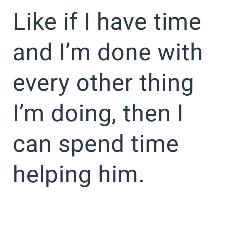 Like if I have time and I'm done with every other thing I'm doing, then I can spend time helping him.
