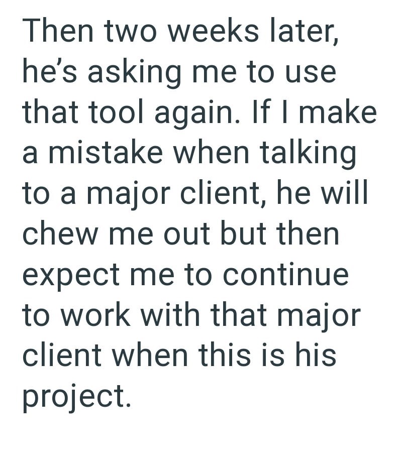 Then two weeks later, he's asking me to use that tool again. If I make a mistake when talking to a major client, he will chew me out but then expect me to continue to work with that major client when this is his project.