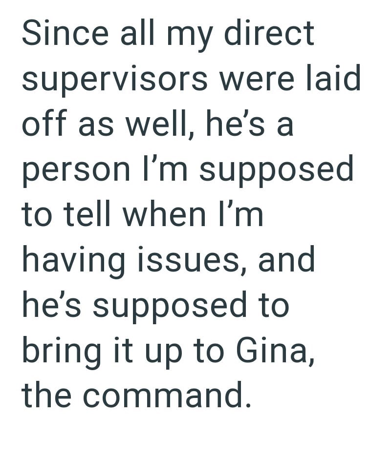 Since all my direct supervisors were laid off as well, he's a person I'm supposed to tell when I'm having issues, and he's supposed to bring it up to Gina, the command.