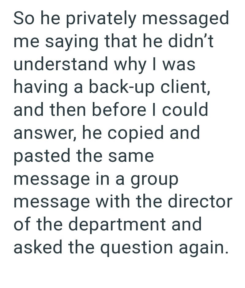 So he privately messaged me saying that he didn't understand why I was having a back-up client, and then before I could answer, he copied and pasted the same message in a group message with the director of the department and asked the question again.