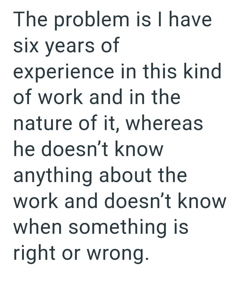 The problem is I have six years of experience in this kind of work and in the nature of it, whereas he doesn't know anything about the work and doesn't know when something is right or wrong.