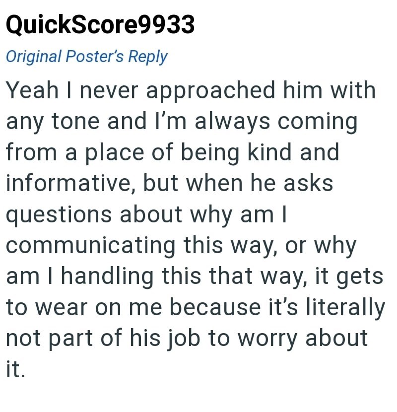 QuickScore9933 Original Poster's Reply Yeah I never approached him with any tone and I'm always coming from a place of being kind and informative, but when he asks questions about why am I communicating this way, or why am I handling this that way, it gets to wear on me because it's literally not part of his job to worry about it.