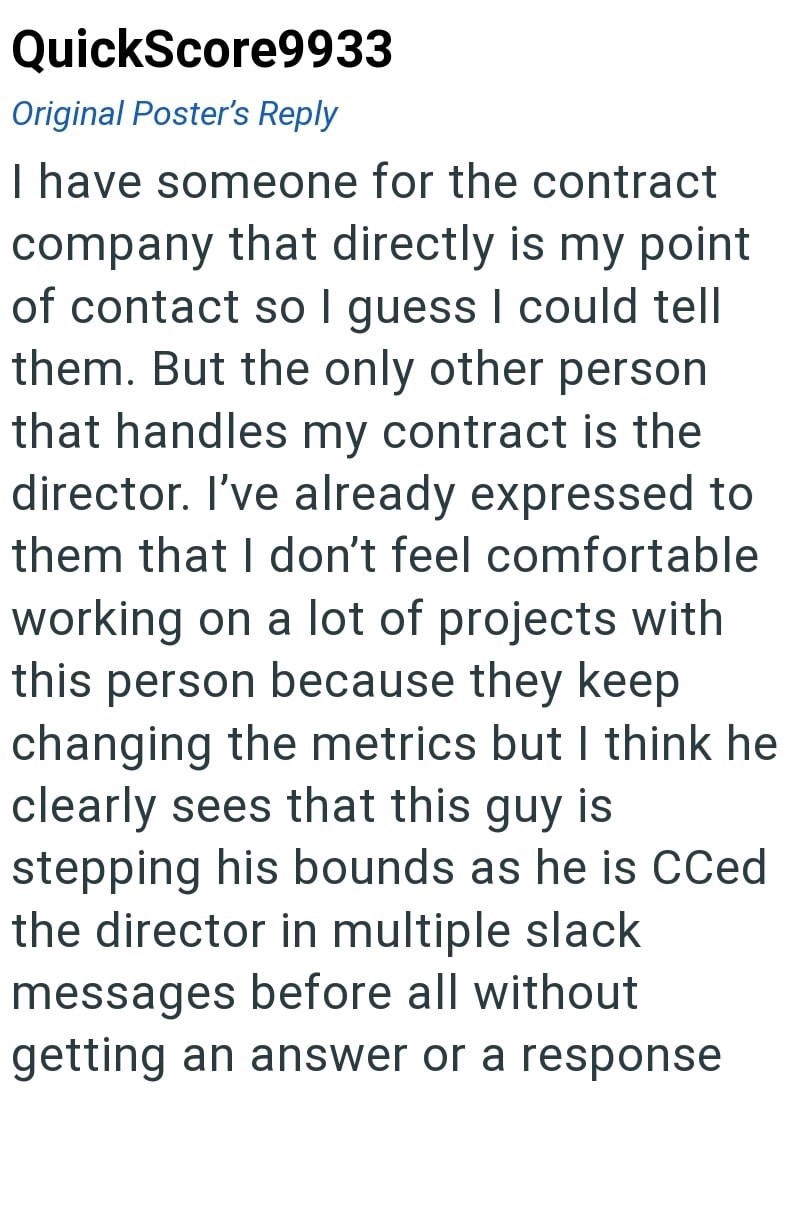 QuickScore9933 Original Poster's Reply I have someone for the contract company that directly is my point of contact so I guess I could tell them. But the only other person that handles my contract is the director. I've already expressed to them that I don't feel comfortable working on a lot of projects with this person because they keep changing the metrics but I think he clearly sees that this guy is stepping his bounds as he is CCed the director in multiple slack messages before all without ge