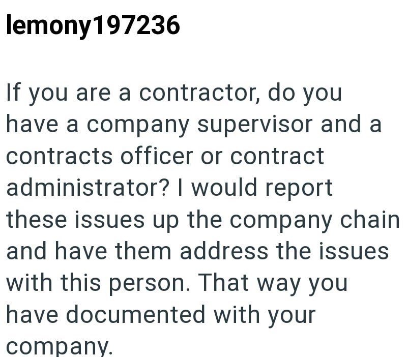 lemony 197236 If you are a contractor, do you have a company supervisor and a contracts officer or contract administrator? I would report these issues up the company chain and have them address the issues with this person. That way you have documented with your company.