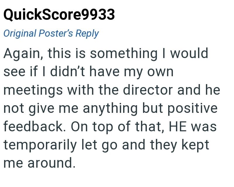 QuickScore9933 Original Poster's Reply Again, this is something I would see if I didn't have my own meetings with the director and he not give me anything but positive feedback. On top of that, HE was temporarily let go and they kept me around.